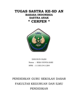 TUGAS SASTRA KE-SD AN
BAHASA INDONESIA
SASTRA ANAK
“ CERPEN “
DISUSUN OLEH
Nama : RIKA VIOVIA SARI
NPM : 1110013411284
PENDIDIKAN GURU SEKOLAH DASAR
FAKULTAS KEGURUAN DAN ILMU
PENDIDIKAN
 