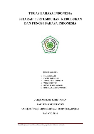 Makalah sejarah pertumbuhan,kedudukan dan fungsi Bahasa Indonesia kelompok 1
TUGAS BAHASA INDONESIA
SEJARAH PERTUMBUHAN, KEDUDUKAN
DAN FUNGSI BAHASA INDONESIA
DISUSUN OLEH :
1. MAYLIA SARI
2. FADLI RAHMADI
3. ARIF KURNIA MARTA
4. WEKI SAPUTRA
5. RIZKY RAZI ANWAR
6. RAHMAD AGUNG WIJAYA
JURUSAN ILMU KEHUTANAN
FAKULTAS KEHUTANAN
UNIVERSITAS MUHAMMADIYAH SUMATERA BARAT
PADANG 2014
 