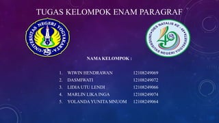 TUGAS KELOMPOK ENAM PARAGRAF
NAMA KELOMPOK :
1. WIWIN HENDRAWAN 12108249069
2. DASMIWATI 12108249072
3. LIDIA UTU LENDI 12108249066
4. MARLIN LIKA INGA 12108249074
5. YOLANDAYUNITA MNUOM 12108249064
 