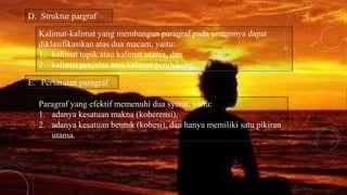 D. Struktur pargraf
Kalimat-kalimat yang membangun paragraf pada umumnya dapat
diklasifikasikan atas dua macam, yaitu:
1. kalimat topik atau kalimat utama, dan
2. kalimat penjelas atau kalimat pendukung.
Paragraf yang efektif memenuhi dua syarat, yaitu:
1. adanya kesatuan makna (koherensi),
2. adanya kesatuan bentuk (kohesi), dan hanya memiliki satu pikiran
utama.
E. Persaratan paragraf
 