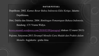DAFTAR PUSTAKA
Depdiknas. 2002. Kamus Besar Bahsa Indonesia Edisi Ketiga. Jakarta :
Depdiknasa.
Dini, Dahlia dan Sitorus. 2004. Bimbingan Pemantapan Bahasa Indonesia.
Bandung : CV Yrama Widya.
(www.susandi.wordpress.com/2010/02/09/paragraf, diakses 12 maret 2013)
Pujiono, Setyawan.2013.Terampil Menulis Cara Mudah dan Praktis dalam
Menulis. Jogjakarta : graha ilmu
 