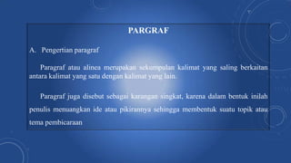 PARGRAF
A. Pengertian paragraf
Paragraf atau alinea merupakan sekumpulan kalimat yang saling berkaitan
antara kalimat yang satu dengan kalimat yang lain.
Paragraf juga disebut sebagai karangan singkat, karena dalam bentuk inilah
penulis menuangkan ide atau pikirannya sehingga membentuk suatu topik atau
tema pembicaraan
 