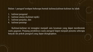 Dalam 1 paragraf terdapat beberapa bentuk kalimat,kalimat-kalimat itu ialah:
1. kalimat pengenal
2. kalimat utama (kalimat topik)
3. kalimat penjelas, dan
4. kalimat penutup
Kalimat-kalimat ini terangkai menjadi satu kesatuan yang dapat membentuk
suatu gagasan. Panjang pendeknya suatu paragraf dapat menjadi penentu seberapa
banyak ide pokok paragraf yang dapat diungkapkan.
 