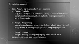 B. Jenis-jenis paragraf
1. Jenis Paragraf Berdasarkan Sifat dan Tujuannya
a. Paragraf Pembuka
Tiap jenis karangan akan mempunyai paragraf yang membuka atau
menghantar karangan itu, atau menghantar pokok pikiran dalam
bagian karangan itu.
b. Paragraf Penghubung
Yang dimaksud dengan paragraf penghubung adalah semua paragraf
yang terdapat di antara paragraf pembuka dan paragraf penutup.
c. Paragraf Penutup
Paragraf penutup adalah paragraf yang dimaksudkan untuk
mengakhiri karangan atau bagian karangan.
 