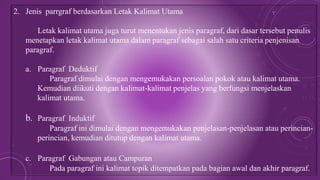 2. Jenis parrgraf berdasarkan Letak Kalimat Utama
Letak kalimat utama juga turut menentukan jenis paragraf, dari dasar tersebut penulis
menetapkan letak kalimat utama dalam paragraf sebagai salah satu criteria penjenisan
paragraf.
a. Paragraf Deduktif
Paragraf dimulai dengan mengemukakan persoalan pokok atau kalimat utama.
Kemudian diikuti dengan kalimat-kalimat penjelas yang berfungsi menjelaskan
kalimat utama.
b. Paragraf Induktif
Paragraf ini dimulai dengan mengemukakan penjelasan-penjelasan atau perincian-
perincian, kemudian ditutup dengan kalimat utama.
c. Paragraf Gabungan atau Campuran
Pada paragraf ini kalimat topik ditempatkan pada bagian awal dan akhir paragraf.
 