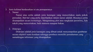 3. Jenis kalimat berdasarkan isi atu pemaparanya
1. Narasi
Narasi atau cerita adalah jenis karangan yang menceritakan suatu pokok
persoalan. Hal-hal yang perlu diperhatikan dalam narasi adalah: Biasanya cerita
disampaikan secara kronologis, Mengandung plot atau rangkaian peristiwa, Ada
tokoh yang menceritakan, baik manusia maupun bukan.
2. Diskripsi
Diskripsi adalah jenis karangan yang dibuat untuk menyampaikan gambaran
secara objektif suatu keadaan sehingga pembaca memiliki pemahaman yang
samadengan informasi yang disampaikan.
 