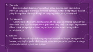 3. Eksposisi
Eksposisi adalah karangan yang dibuat untuk menerangkan suatu pokok
persoalan yang dapat meperluas wawasan pembaca. Untuk mempertegas masalah
yang disampaikan biasanya dilengkapi dengan gambar, data, dan statistik.
4. Argumentasi
Argumentasi adalah jenis karangan yang berisi gagasan lengkap dengan bukti
dan alasan serta dijalin dengan proses penalaran yang kritis dan logis. Argumentasi
dibuat untuk mempengaruhi atau meyakinkan pembaca untuk menyatakan
persetujuannya.
5. Persuasi
Persuasi meruoakan jenis karangan yang disampaikan dengan menggunakan
bahasa yang singkat, padat, dan menarik untuk mempengaruhi pembaca sehingga
pembaca terhanyut oleh siratan isimya.
 