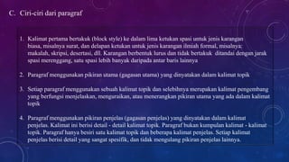 C. Ciri-ciri dari paragraf
1. Kalimat pertama bertakuk (block style) ke dalam lima ketukan spasi untuk jenis karangan
biasa, misalnya surat, dan delapan ketukan untuk jenis karangan ilmiah formal, misalnya:
makalah, skripsi, desertasi, dll. Karangan berbentuk lurus dan tidak bertakuk ditandai dengan jarak
spasi merenggang, satu spasi lebih banyak daripada antar baris lainnya
2. Paragraf menggunakan pikiran utama (gagasan utama) yang dinyatakan dalam kalimat topik
3. Setiap paragraf menggunakan sebuah kalimat topik dan selebihnya merupakan kalimat pengembang
yang berfungsi menjelaskan, menguraikan, atau menerangkan pikiran utama yang ada dalam kalimat
topik
4. Paragraf menggunakan pikiran penjelas (gagasan penjelas) yang dinyatakan dalam kalimat
penjelas. Kalimat ini berisi detail - detail kalimat topik. Paragraf bukan kumpulan kalimat - kalimat
topik. Paragraf hanya besiri satu kalimat topik dan beberapa kalimat penjelas. Setiap kalimat
penjelas berisi detail yang sangat spesifik, dan tidak mengulang pikiran penjelas lainnya.
 