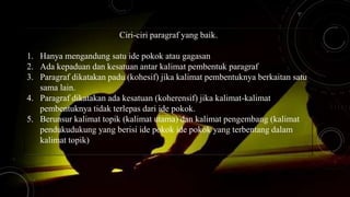 Ciri-ciri paragraf yang baik.
1. Hanya mengandung satu ide pokok atau gagasan
2. Ada kepaduan dan kesatuan antar kalimat pembentuk paragraf
3. Paragraf dikatakan padu (kohesif) jika kalimat pembentuknya berkaitan satu
sama lain.
4. Paragraf dikatakan ada kesatuan (koherensif) jika kalimat-kalimat
pembentuknya tidak terlepas dari ide pokok.
5. Berunsur kalimat topik (kalimat utama) dan kalimat pengembang (kalimat
pendukudukung yang berisi ide pokok ide pokok yang terbentang dalam
kalimat topik)
 