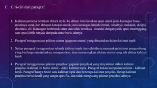 C. Ciri-ciri dari paragraf
1. Kalimat pertama bertakuk (block style) ke dalam lima ketukan spasi untuk jenis karangan biasa,
misalnya surat, dan delapan ketukan untuk jenis karangan ilmiah formal, misalnya: makalah, skripsi,
desertasi, dll. Karangan berbentuk lurus dan tidak bertakuk ditandai dengan jarak spasi merenggang,
satu spasi lebih banyak daripada antar baris lainnya
2. Paragraf menggunakan pikiran utama (gagasan utama) yang dinyatakan dalam kalimat topik
3. Setiap paragraf menggunakan sebuah kalimat topik dan selebihnya merupakan kalimat pengembang
yang berfungsi menjelaskan, menguraikan, atau menerangkan pikiran utama yang ada dalam kalimat
topik
4. Paragraf menggunakan pikiran penjelas (gagasan penjelas) yang dinyatakan dalam kalimat
penjelas. Kalimat ini berisi detail - detail kalimat topik. Paragraf bukan kumpulan kalimat - kalimat
topik. Paragraf hanya besiri satu kalimat topik dan beberapa kalimat penjelas. Setiap kalimat
penjelas berisi detail yang sangat spesifik, dan tidak mengulang pikiran penjelas lainnya.
 
