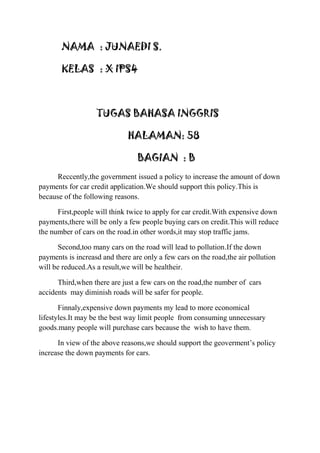 NAMA : JUNAEDI S.
KELAS : X IPS4

TUGAS BAHASA INGGRIS
HALAMAN: 58
BAGIAN : B
Reccently,the government issued a policy to increase the amount of down
payments for car credit application.We should support this policy.This is
because of the following reasons.
First,people will think twice to apply for car credit.With expensive down
payments,there will be only a few people buying cars on credit.This will reduce
the number of cars on the road.in other words,it may stop traffic jams.
Second,too many cars on the road will lead to pollution.If the down
payments is increasd and there are only a few cars on the road,the air pollution
will be reduced.As a result,we will be healtheir.
Third,when there are just a few cars on the road,the number of cars
accidents may diminish roads will be safer for people.
Finnaly,expensive down payments my lead to more economical
lifestyles.It may be the best way limit people from consuming unnecessary
goods.many people will purchase cars because the wish to have them.
In view of the above reasons,we should support the geoverment‟s policy
increase the down payments for cars.

 