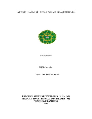 ARTIKEL HARI-HARI BESAR AGAMA ISLAM DI DUNIA
DISUSUN OLEH :
Siti Nurhayatin
Dosen : Dra.Tri Yuli Astuti
PROGRAM STUDY KEPENDIDIKAN ISLAM (KI)
SEKOLAH TINGGI ILMU AGAMA ISLAM (STAI)
PRINGSEWU LAMPUNG
2010
 