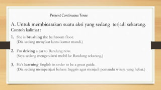 Present Continuous Tense
A. Untuk membicarakan suatu aksi yang sedang terjadi sekarang.
Contoh kalimat :
1.
2.
3.
She is brushing the bathroom floor.
(Dia sedang menyikat lantai kamar mandi.)
I’m driving a car to Bandung now.
(Saya sedang mengendarai mobil ke Bandung sekarang.)
He’s learning English in order to be a great guide.
(Dia sedang mempelajari bahasa Inggris agar menjadi pemandu wisata yang hebat.)
 