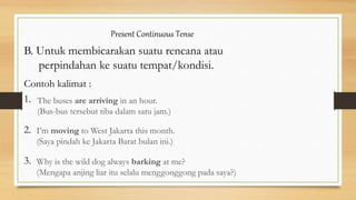 Present Continuous Tense
B. Untuk membicarakan suatu rencana atau
perpindahan ke suatu tempat/kondisi.
Contoh kalimat :
1.
2.
3.
The buses are arriving in an hour.
(Bus-bus tersebut tiba dalam satu jam.)
I’m moving to West Jakarta this month.
(Saya pindah ke Jakarta Barat bulan ini.)
Why is the wild dog always barking at me?
(Mengapa anjing liar itu selalu menggonggong pada saya?)
 