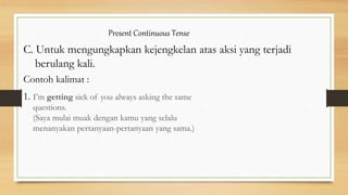 Present Continuous Tense
C. Untuk mengungkapkan kejengkelan atas aksi yang terjadi
berulang kali.
Contoh kalimat :
1. I’m getting sick of you always asking the same
questions.
(Saya mulai muak dengan kamu yang selalu
menanyakan pertanyaan-pertanyaan yang sama.)
 
