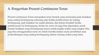 Present Continuous Tense merupakan tense bentuk yang menunjuk pada tindakan
yang sedang berlangsung sekarang atau ketika pembicaraan itu sedang
berlangsung. Jadi tindakan itu sudah dimulai, dan belum berakhir ketika
pembicaraan itu berlangsung. Selain itu, tense ini juga bisa digunakan untuk
bentuk tindakan yang berlangsung hanya untuk jangka waktu yang singkat. Kita
juga bisa menggunakan tense ini untuk membicarakan suatu perubahan atau
perkembangan yang sedang berlangsung dalam rentang waktu yang lama.
A. Pengertian Present Continuous Tense
 