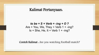 Kalimat Pertanyaan:
to be + S + Verb + -ing + O ?
Are + You, We, They + Verb 1 + -ing?
Is + She, He, It + Verb 1 + -ing?
Contoh Kalimat : Are you watching Football match?
 