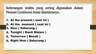 Keterangan waktu yang sering digunakan dalam
Present Continous tense diantaranya :
At the present ( saat ini )
Now ( Sekarang )
At the moment ( saat ini )
Tonight ( Nanti Malam )
Tomorrow ( Besok )
Right Now ( Sekarang )
1.
2.
3.
4.
5.
6.
 