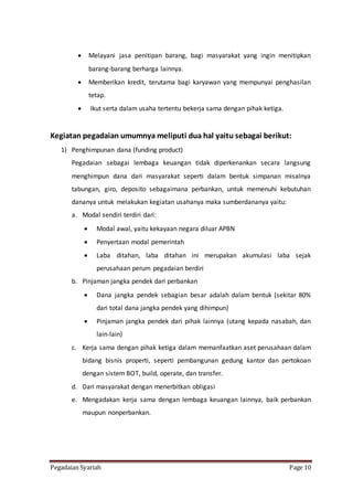 Pegadaian Syariah Page 10
 Melayani jasa penitipan barang, bagi masyarakat yang ingin menitipkan
barang-barang berharga lainnya.
 Memberikan kredit, terutama bagi karyawan yang mempunyai penghasilan
tetap.
 Ikut serta dalam usaha tertentu bekerja sama dengan pihak ketiga.
Kegiatan pegadaian umumnya meliputi dua hal yaitu sebagai berikut:
1) Penghimpunan dana (funding product)
Pegadaian sebagai lembaga keuangan tidak diperkenankan secara langsung
menghimpun dana dari masyarakat seperti dalam bentuk simpanan misalnya
tabungan, giro, deposito sebagaimana perbankan, untuk memenuhi kebutuhan
dananya untuk melakukan kegiatan usahanya maka sumberdananya yaitu:
a. Modal sendiri terdiri dari:
 Modal awal, yaitu kekayaan negara diluar APBN
 Penyertaan modal pemerintah
 Laba ditahan, laba ditahan ini merupakan akumulasi laba sejak
perusahaan perum pegadaian berdiri
b. Pinjaman jangka pendek dari perbankan
 Dana jangka pendek sebagian besar adalah dalam bentuk (sekitar 80%
dari total dana jangka pendek yang dihimpun)
 Pinjaman jangka pendek dari pihak lainnya (utang kepada nasabah, dan
lain-lain)
c. Kerja sama dengan pihak ketiga dalam memanfaatkan aset perusahaan dalam
bidang bisnis properti, seperti pembangunan gedung kantor dan pertokoan
dengan sistem BOT, build, operate, dan transfer.
d. Dari masyarakat dengan menerbitkan obligasi
e. Mengadakan kerja sama dengan lembaga keuangan lainnya, baik perbankan
maupun nonperbankan.
 