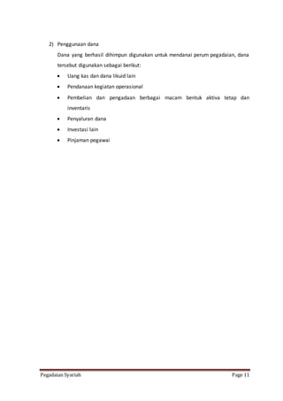 Pegadaian Syariah Page 11
2) Penggunaan dana
Dana yang berhasil dihimpun digunakan untuk mendanai perum pegadaian, dana
tersebut digunakan sebagai berikut:
 Uang kas dan dana likuid lain
 Pendanaan kegiatan operasional
 Pembelian dan pengadaan berbagai macam bentuk aktiva tetap dan
inventaris
 Penyaluran dana
 Investasi lain
 Pinjaman pegawai
 