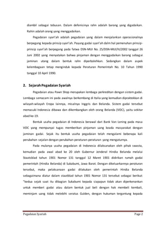 Pegadaian Syariah Page 2
diambil sebagai tebusan. Dalam defenisinya rahn adalah barang yang digadaikan.
Rahin adalah orang yang menggadaikan.
Pegadaian syari’ah adalah pegadaian yang dalam menjalankan operasionalnya
berpegang kepada prinsip syari’ah. Payung gadai syari’ah dalm hal pemenuhan prinsip-
prinsip syari’ah berpegang pada fatwa DSN-MUI No. 25/DSN-MUI/III/2002 tanggal 26
Juni 2002 yang menyatakan bahwa pinjaman dengan menggadaikan barang sebagai
jaminan utang dalam bentuk rahn diperbolehkan. Sedangkan dalam aspek
kelembagaan tetap menginduk kepada Peraturan Pemerintah No. 10 Tahun 1990
tanggal 10 April 1990.
2. SejarahPegadaian Syariah
Pegadaian atau Pawn Shop merupakan lembaga perkreditan dengan sistem gadai.
Lembaga semacam ini pada awalnya berkembang di Italia yang kemudian dipraktekkan di
wilayah-wilayah Eropa lainnya, misalnya Inggris dan Belanda. Sistem gadai tersebut
memasuki Indonesia dibawa dan dikembangkan oleh orang Belanda (VOC), yaitu sekitar
abad ke-19.
Bentuk usaha pegadaian di Indonesia berawal dari Bank Van Lening pada masa
VOC yang mempunyai tugas memberikan pinjaman uang keada masyarakat dengan
jaminan gadai. Sejak itu bentuk usaha pegadaian telah mengalami beberapa kali
perubahan sejalan dengan perubahan peraturan-peraturan yang mengaturnya.
Pada mulanya usaha pegadaian di Indonesia dilaksanakan oleh pihak swasta,
kemudian pada awal abad ke 20 oleh Gubernur Jenderal Hindia Belanda melalui
Staatsblad tahun 1901 Nomor 131 tanggal 12 Maret 1901 didirikan rumah gadai
pemerintah (Hindia Belanda) di Sukabumi, Jawa Barat. Dengan dikeluarkannya peraturan
tersebut, maka pelaksanaan gadai dilakukan oleh pemerintah Hindia Belanda
sebagaimana diatur dalam staatblad tahun 1901 Nomor 131 tersebut sebagai berikut:
”kedua sejak saat itu dibagian Sukabumi kepada siapapun tidak akan diperkenankan
untuk memberi gadai atau dalam bentuk jual beli dengan hak membeli kembali,
meminjam uang tidak melebihi seratus Gulden, dengan hukuman tergantung kepada
 