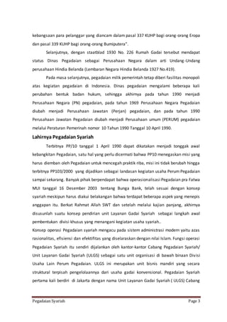 Pegadaian Syariah Page 3
kebangsaan para pelanggar yang diancam dalam pasal 337 KUHP bagi orang-orang Eropa
dan pasal 339 KUHP bagi orang-orang Bumiputera”.
Selanjutnya, dengan staatblad 1930 No. 226 Rumah Gadai tersebut mendapat
status Dinas Pegadaian sebagai Perusahaan Negara dalam arti Undang-Undang
perusahaan Hindia Belanda (Lembaran Negara Hindia Belanda 1927 No.419).
Pada masa selanjutnya, pegadaian milik pemerintah tetap diberi fasilitas monopoli
atas kegiatan pegadaian di Indonesia. Dinas pegadaian mengalami beberapa kali
perubahan bentuk badan hukum, sehingga akhirnya pada tahun 1990 menjadi
Perusahaan Negara (PN) pegadaian, pada tahun 1969 Perusahaan Negara Pegadaian
diubah menjadi Perusahaan Jawatan (Perjan) pegadaian, dan pada tahun 1990
Perusahaan Jawatan Pegadaian diubah menjadi Perusahaan umum (PERUM) pegadaian
melalui Peraturan Pemerinah nomor 10 Tahun 1990 Tanggal 10 April 1990.
Lahirnya Pegadaian Syariah
Terbitnya PP/10 tanggal 1 April 1990 dapat dikatakan menjadi tonggak awal
kebangkitan Pegadaian, satu hal yang perlu dicermati bahwa PP10 menegaskan misi yang
harus diemban oleh Pegadaian untuk mencegah praktik riba, misi ini tidak berubah hingga
terbitnya PP103/2000 yang dijadikan sebagai landasan kegiatan usaha Perum Pegadaian
sampai sekarang. Banyak pihak berpendapat bahwa operasionalisasi Pegadaian pra Fatwa
MUI tanggal 16 Desember 2003 tentang Bunga Bank, telah sesuai dengan konsep
syariah meskipun harus diakui belakangan bahwa terdapat beberapa aspek yang menepis
anggapan itu. Berkat Rahmat Allah SWT dan setelah melalui kajian panjang, akhirnya
disusunlah suatu konsep pendirian unit Layanan Gadai Syariah sebagai langkah awal
pembentukan divisi khusus yang menangani kegiatan usaha syariah..
Konsep operasi Pegadaian syariah mengacu pada sistem administrasi modern yaitu azas
rasionalitas, efisiensi dan efektifitas yang diselaraskan dengan nilai Islam. Fungsi operasi
Pegadaian Syariah itu sendiri dijalankan oleh kantor-kantor Cabang Pegadaian Syariah/
Unit Layanan Gadai Syariah (ULGS) sebagai satu unit organisasi di bawah binaan Divisi
Usaha Lain Perum Pegadaian. ULGS ini merupakan unit bisnis mandiri yang secara
struktural terpisah pengelolaannya dari usaha gadai konvensional. Pegadaian Syariah
pertama kali berdiri di Jakarta dengan nama Unit Layanan Gadai Syariah ( ULGS) Cabang
 