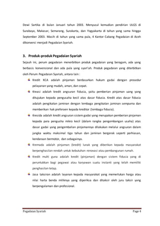 Pegadaian Syariah Page 4
Dewi Sartika di bulan Januari tahun 2003. Menyusul kemudian pendirian ULGS di
Surabaya, Makasar, Semarang, Surakarta, dan Yogyakarta di tahun yang sama hingga
September 2003. Masih di tahun yang sama pula, 4 Kantor Cabang Pegadaian di Aceh
dikonversi menjadi Pegadaian Syariah.
3. Produk-produk Pegadaian Syariah
Sejauh ini, perum pegadaian menerbitkan produk pegadaian yang beragam, ada yang
berbasis konvensional dan ada pula yang syari’ah. Produk pegadaian yang diterbitkan
oleh Perum Pegadaian Syariah, antara lain :
Kredit KCA adalah pinjaman berdasarkan hukum gadai dengan prosedur
pelayanan yang mudah, aman, dan cepat.
Kreasi adalah kredit angsuran fidusia, yaitu pemberian pinjaman uang yang
ditujukan kepada pengusaha kecil atas dasar fidusia. Kredit atas dasar fidusia
adalah pengikatan jaminan dengan lembaga pengikatan jaminan sempurna dan
memberikan hak preferaen kepada kreditor (lembaga fidusia).
Kresida adalah kredit angsuran sistem gadai yang merupakan pemberian pinjaman
kepada para pengusha mikro kecil (dalam rangka pengembangan usaha) atas
dasar gadai yang pengembalian pinjamannya dilakukan melalui angsuran dalam
jangka waktu maksimal tiga tahun dan jaminan bergerak seperti perhiasan,
kendaraan bermotor, dan sebagainya.
Kremada adalah pinjaman (kredit) lunak yang diberikan kepada masyarakat
berpenghasilan rendah untuk kebutuhan renovasi atau pembangunan rumah.
Kredit multi guna adalah kredit (pinjaman) dengan sistem fidusia yang di
peruntukkan bagi pegawai atau karyawan suatu instanti yang telah memiliki
penghasilan tetap.
Jasa taksiran adalah layanan kepada masyarakat yang memerlukan harga atau
nilai harta benda miliknya yang diperiksa dan ditaksir oleh juru taksir yang
berpengalaman dan profesional.
 