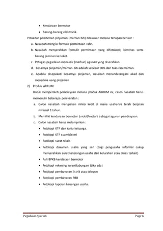 Pegadaian Syariah Page 6
 Kendaraan bermotor
 Barang-barang elektronik.
Prosedur pemberian pinjaman (marhun bih) dilakukan melalui tahapan berikut :
a. Nasabah mengisi formulir permintaan rahn.
b. Nasabah menyerahkan formulir permintaan yang difotokopi; identitas serta
barang jaminan ke loket.
c. Petugas pegadaian menaksir (marhun) agunan yang diserahkan.
d. Besarnya pinjaman/marhun bih adalah sebesar 90% dari taksiran marhun.
e. Apabila disepakati besarnya pinjaman, nasabah menandatangani akad dan
menerima uang pinjaman
2) Produk ARRUM
Untuk memperoleh pembiayaan melalui produk ARRUM ini, calon nasabah harus
memenuhi beberapa persyaratan :
a. Calon nasabah merupakan mikro kecil di mana usahanya telah berjalan
minimal 1 tahun.
b. Memiliki kendaraan bermotor (mobil/motor) sebagai agunan pembiayaan.
c. Calon nasabah harus melampirkan :
 Fotokopi KTP dan kartu keluarga.
 Fotokopi KTP suami/isteri
 Fotokopi surat nikah
 Fotokopi dokumen usaha yang sah (bagi pengusaha informal cukup
menyerahkan surat keterangan usaha dari kelurahan atau dinas terkait)
 Asli BPKB kendaraan bermotor
 Fotokopi rekening koran/tabungan (jika ada)
 Fotokopi pembayaran listrik atau telepon
 Fotokopi pembayaran PBB
 Fotokopi laporan keuangan usaha.
 