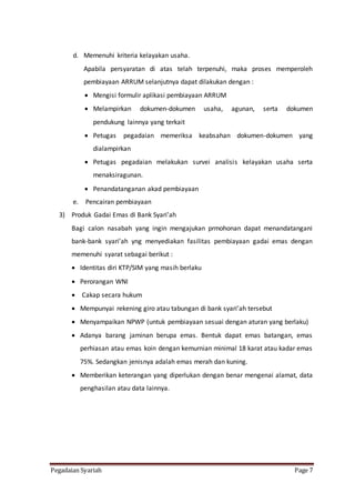 Pegadaian Syariah Page 7
d. Memenuhi kriteria kelayakan usaha.
Apabila persyaratan di atas telah terpenuhi, maka proses memperoleh
pembiayaan ARRUM selanjutnya dapat dilakukan dengan :
 Mengisi formulir aplikasi pembiayaan ARRUM
 Melampirkan dokumen-dokumen usaha, agunan, serta dokumen
pendukung lainnya yang terkait
 Petugas pegadaian memeriksa keabsahan dokumen-dokumen yang
dialampirkan
 Petugas pegadaian melakukan survei analisis kelayakan usaha serta
menaksiragunan.
 Penandatanganan akad pembiayaan
e. Pencairan pembiayaan
3) Produk Gadai Emas di Bank Syari’ah
Bagi calon nasabah yang ingin mengajukan prmohonan dapat menandatangani
bank-bank syari’ah yng menyediakan fasilitas pembiayaan gadai emas dengan
memenuhi syarat sebagai berikut :
 Identitas diri KTP/SIM yang masih berlaku
 Perorangan WNI
 Cakap secara hukum
 Mempunyai rekening giro atau tabungan di bank syari’ah tersebut
 Menyampaikan NPWP (untuk pembiayaan sesuai dengan aturan yang berlaku)
 Adanya barang jaminan berupa emas. Bentuk dapat emas batangan, emas
perhiasan atau emas koin dengan kemurnian minimal 18 karat atau kadar emas
75%. Sedangkan jenisnya adalah emas merah dan kuning.
 Memberikan keterangan yang diperlukan dengan benar mengenai alamat, data
penghasilan atau data lainnya.
 