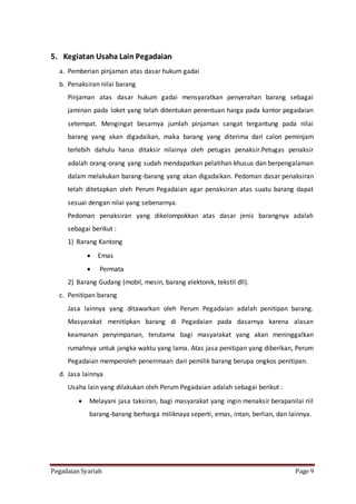 Pegadaian Syariah Page 9
5. Kegiatan Usaha Lain Pegadaian
a. Pemberian pinjaman atas dasar hukum gadai
b. Penaksiran nilai barang
Pinjaman atas dasar hukum gadai mensyaratkan penyerahan barang sebagai
jaminan pada loket yang telah ditentukan penentuan harga pada kantor pegadaian
setempat. Mengingat besarnya jumlah pinjaman sangat tergantung pada nilai
barang yang akan digadaikan, maka barang yang diterima dari calon peminjam
terlebih dahulu harus ditaksir nilainya oleh petugas penaksir.Petugas penaksir
adalah orang-orang yang sudah mendapatkan pelatihan khusus dan berpengalaman
dalam melakukan barang-barang yang akan digadaikan. Pedoman dasar penaksiran
telah ditetapkan oleh Perum Pegadaian agar penaksiran atas suatu barang dapat
sesuai dengan nilai yang sebenarnya.
Pedoman penaksiran yang dikelompokkan atas dasar jenis barangnya adalah
sebagai berikut :
1) Barang Kantong
 Emas
 Permata
2) Barang Gudang (mobil, mesin, barang elektonik, tekstil dll).
c. Penitipan barang
Jasa lainnya yang ditawarkan oleh Perum Pegadaian adalah penitipan barang.
Masyarakat menitipkan barang di Pegadaian pada dasarnya karena alasan
keamanan penyimpanan, terutama bagi masyarakat yang akan meninggalkan
rumahnya untuk jangka waktu yang lama. Atas jasa penitipan yang diberikan, Perum
Pegadaian memperoleh penerimaan dari pemilik barang berupa ongkos penitipan.
d. Jasa lainnya
Usaha lain yang dilakukan oleh Perum Pegadaian adalah sebagai berikut :
 Melayani jasa taksiran, bagi masyarakat yang ingin menaksir berapanilai riil
barang-barang berharga miliknaya seperti, emas, intan, berlian, dan lainnya.
 