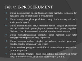 Tujuan E-PROCERUMENT
 Untuk meningkatkan tingkat layanan kepada pembeli , pemasok dan
pengguna yang terlibat dalam e-procurement.
 Untuk mengembangkan pendekatan yang lebih terintegrasi pada
sektor public agensi .
 Untuk meminimalkan biaya transaksi terkait dengan procurement
melalui standarisasi , perampingan dan otomatisasi proses pengadaan
di dalam , dan di mana sesuai seluruh instansi dan sector-sektor .
 Untuk menyelenggarakan kompetisi antar pemasok agar tetap
menjaga sumber pasokan yang terpercaya
 Untuk mengoptimalkan tingkat persediaan melalui penerapan
praktek-praktek pengadaan yang efisien .
 Untuk membuat penggunaan efektif dari sumber daya manusia dalam
proses pengadaan
 Untuk menjadi progresif dalam mengadopsi pengadaanyang terkait
dengan Informasi dan Komunikasi Technologies ( ICT ) .
 