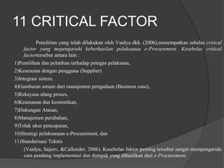 11 CRITICAL FACTOR
Penelitian yang telah dilakukan oleh Vaidya dkk. (2006),menempatkan sebelas critical
factor yang mepengaruhi keberhasilan pelaksanaa e-Procurement. Kesebelas critical
factortersebut antara lain :
1)Pemilihan dan pelatihan terhadap petugas pelaksana,
2)Kesesuian dengan pengguna (Supplier)
3)Integrasi sistem,
4)Gambaran umum dari manajemen pengadaan (Business case),
5)Rekayasa ulang proses,
6)Keamanan dan keotentikan,
7)Dukungan Atasan,
8)Manajemen perubahan,
9)Tolak ukur pencapaian,
10)Strategi pelaksanaan e-Procurement, dan
11)Standarisasi Teknis
(Vaidya, Sajeev, &Callender, 2006). Kesebelas faktor penting tersebut sangat mempengaruhi
cara pandang implementasi dan dampak yang dihasilkan dari e-Procurement.
 