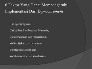 6 Faktor Yang Dapat Mempengaruhi
Implementasi Dari E-procurement
1)Kepemimpinan,
2)Kualitas Sumberdaya Manusia,
3)Perencanaan dan manajemen,
4) Kebijakan dan peraturan,
5)Integrasi sistem, dan
6)Infrastruktur dan standarisasi.
 