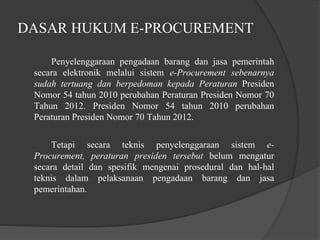 DASAR HUKUM E-PROCUREMENT
Penyelenggaraan pengadaan barang dan jasa pemerintah
secara elektronik melalui sistem e-Procurement sebenarnya
sudah tertuang dan berpedoman kepada Peraturan Presiden
Nomor 54 tahun 2010 perubahan Peraturan Presiden Nomor 70
Tahun 2012. Presiden Nomor 54 tahun 2010 perubahan
Peraturan Presiden Nomor 70 Tahun 2012.
Tetapi secara teknis penyelenggaraan sistem e-
Procurement, peraturan presiden tersebut belum mengatur
secara detail dan spesifik mengenai prosedural dan hal-hal
teknis dalam pelaksanaan pengadaan barang dan jasa
pemerintahan.
 