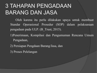 3 TAHAPAN PENGADAAN
BARANG DAN JASA
Oleh karena itu perlu dilakukan upaya untuk membuat
Standar Operasional Prosedur (SOP) dalam pelaksanaan
pengadaan pada ULP. (B_Trust, 2015).
1)Penerimaan, Kompilasi dan Pengumuman Rencana Umum
Pengadaan,
2) Persiapan Pengdaan Barang/Jasa, dan
3) Proses Pelelangan
 