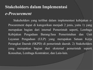 Stakeholders dalam Implementasi
e-Procurement
Stakeholders yang terlibat dalam implementasi kebijakan e-
Procurement dapat di kategorikan menjadi 2 jenis, yaitu 1) yang
merupakan bagian dari internal Pemerintah seperti, Lembaga
Kebijakan Pengadaan Barang/Jasa Pemerintahan dan Unit
Layanan Pengadaan (ULP) yang merupakan Satuan Kerja
Perangkat Daerah (SKPD) di pemerintah daerah. 2) Stakeholders
yang merupakan bagian dari eksternal pemerintah seperti
Konsultan, Lembaga Kontraktor, dan Lain-lain.
 