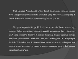 Unit Layanan Pengadaan (ULP) di daerah baik tingkat Provinsi ataupun
Kota/Kabupaten merupakan suatu kewajiban yang berkedudukan langsung di
bawah Sekretarian Daerah dalam bentuk bagian ataupun biro.
Mengenai tugas dan fungsi ULP juga secara tertulis dalam permendagri
tersebut. Dalam permendagri tersebut terdapat 6 kewenangan dan 14 tugas dari
ULP yang semuanya tentunya berkaitan langsung dengan tugasnya sebagai
penjamin pelaksanaan pemilihan penyedia barang/jasa di Lingkungan
Pemerintah Provinsi dan Kabupaten/Kota secara transparan, terintegrasi dan
terpadu sesuai ketentuan peraturan perundang-undangan yang terkait dengan
pengadaan barang/jasa.
 
