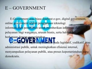 E – GOVERNMENT
E-Government atau biasa disebeut e-gov, digital government,
online government adalah penggunaan teknologi
informasi oleh pemerintah untuk memberikan informasi dan
pelayanan bagi warganya, urusan bisnis, serta hal-hal lain yang
berkenaan dengan pemerintahan.
e-Government dapat diaplikasikan pada legislatif, yudikatif, atau
administrasi publik, untuk meningkatkan efisiensi internal,
menyampaikan pelayanan publik, atau proses kepemerintahan yang
demokratis.
 