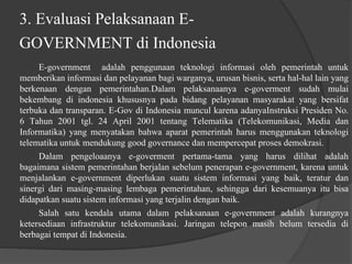 3. Evaluasi Pelaksanaan E-
GOVERNMENT di Indonesia
E-government adalah penggunaan teknologi informasi oleh pemerintah untuk
memberikan informasi dan pelayanan bagi warganya, urusan bisnis, serta hal-hal lain yang
berkenaan dengan pemerintahan.Dalam pelaksanaanya e-goverment sudah mulai
bekembang di indonesia khususnya pada bidang pelayanan masyarakat yang bersifat
terbuka dan transparan. E-Gov di Indonesia muncul karena adanyaInstruksi Presiden No.
6 Tahun 2001 tgl. 24 April 2001 tentang Telematika (Telekomunikasi, Media dan
Informatika) yang menyatakan bahwa aparat pemerintah harus menggunakan teknologi
telematika untuk mendukung good governance dan mempercepat proses demokrasi.
Dalam pengeloaanya e-goverment pertama-tama yang harus dilihat adalah
bagaimana sistem pemerintahan berjalan sebelum penerapan e-government, karena untuk
menjalankan e-government diperlukan suatu sistem informasi yang baik, teratur dan
sinergi dari masing-masing lembaga pemerintahan, sehingga dari kesemuanya itu bisa
didapatkan suatu sistem informasi yang terjalin dengan baik.
Salah satu kendala utama dalam pelaksanaan e-government adalah kurangnya
ketersediaan infrastruktur telekomunikasi. Jaringan telepon masih belum tersedia di
berbagai tempat di Indonesia.
 
