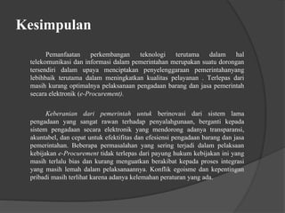 Kesimpulan
Pemanfaatan perkembangan teknologi terutama dalam hal
telekomunikasi dan informasi dalam pemerintahan merupakan suatu dorongan
tersendiri dalam upaya menciptakan penyelenggaraan pemerintahanyang
lebihbaik terutama dalam meningkatkan kualitas pelayanan . Terlepas dari
masih kurang optimalnya pelaksanaan pengadaan barang dan jasa pemerintah
secara elektronik (e-Procurement).
Keberanian dari pemerintah untuk berinovasi dari sistem lama
pengadaan yang sangat rawan terhadap penyalahgunaan, berganti kepada
sistem pengadaan secara elektronik yang mendorong adanya transparansi,
akuntabel, dan cepat untuk efektifitas dan efesiensi pengadaan barang dan jasa
pemerintahan. Beberapa permasalahan yang sering terjadi dalam pelaksaan
kebijakan e-Procurement tidak terlepas dari payung hukum kebijakan ini yang
masih terlalu bias dan kurang menguatkan berakibat kepada proses integrasi
yang masih lemah dalam pelaksanaannya. Konflik egoisme dan kepentingan
pribadi masih terlihat karena adanya kelemahan peraturan yang ada.
 