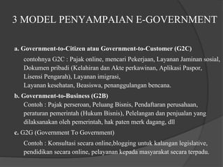 3 MODEL PENYAMPAIAN E-GOVERNMENT
a. Government-to-Citizen atau Government-to-Customer (G2C)
contohnya G2C : Pajak online, mencari Pekerjaan, Layanan Jaminan sosial,
Dokumen pribadi (Kelahiran dan Akte perkawinan, Aplikasi Paspor,
Lisensi Pengarah), Layanan imigrasi,
Layanan kesehatan, Beasiswa, penanggulangan bencana.
b. Government-to-Business (G2B)
Contoh : Pajak perseroan, Peluang Bisnis, Pendaftaran perusahaan,
peraturan pemerintah (Hukum Bisnis), Pelelangan dan penjualan yang
dilaksanakan oleh pemerintah, hak paten merk dagang, dll
c. G2G (Government To Government)
Contoh : Konsultasi secara online,blogging untuk kalangan legislative,
pendidikan secara online, pelayanan kepada masyarakat secara terpadu.
 