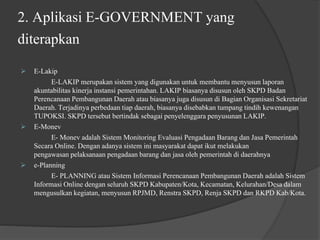 2. Aplikasi E-GOVERNMENT yang
diterapkan
 E-Lakip
E-LAKIP merupakan sistem yang digunakan untuk membantu menyusun laporan
akuntabilitas kinerja instansi pemerintahan. LAKIP biasanya disusun oleh SKPD Badan
Perencanaan Pembangunan Daerah atau biasanya juga disusun di Bagian Organisasi Sekretariat
Daerah. Terjadinya perbedaan tiap daerah, biasanya disebabkan tumpang tindih kewenangan
TUPOKSI. SKPD tersebut bertindak sebagai penyelenggara penyusunan LAKIP.
 E-Monev
E- Monev adalah Sistem Monitoring Evaluasi Pengadaan Barang dan Jasa Pemerintah
Secara Online. Dengan adanya sistem ini masyarakat dapat ikut melakukan
pengawasan pelaksanaan pengadaan barang dan jasa oleh pemerintah di daerahnya
 e-Planning
E- PLANNING atau Sistem Informasi Perencanaan Pembangunan Daerah adalah Sistem
Informasi Online dengan seluruh SKPD Kabupaten/Kota, Kecamatan, Kelurahan/Desa dalam
mengusulkan kegiatan, menyusun RPJMD, Renstra SKPD, Renja SKPD dan RKPD Kab/Kota.
 