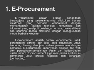 1. E-Procurement
E-Procurement adalah proses pengadaan
barang/jasa yang pelaksanaannya dilakukan secara
elektronik yang berbasis web/internet dengan
memanfaatkan fasilitas teknologi komunikasi dan
informasi yang meliputi pelelangan umum, pra-kualifikasi
dan sourcing secara elektronik dengan menggunakan
modul berbasis website.
E-procurement adalah bentuk e-commerce untuk
perantaraan barang dan jasa atau digunakan untuk
tendering barang dan jasa antara perusahaan dengan
pemasok. E-procurement kebanyakan diakses dari web
oleh perusahaan-perusahaan besar dan badan-badan
usaha umum. E-procurement juga merupakan aplikasi e-
commerce untuk proses negosiasi dan perjanjian
(contracting).
 