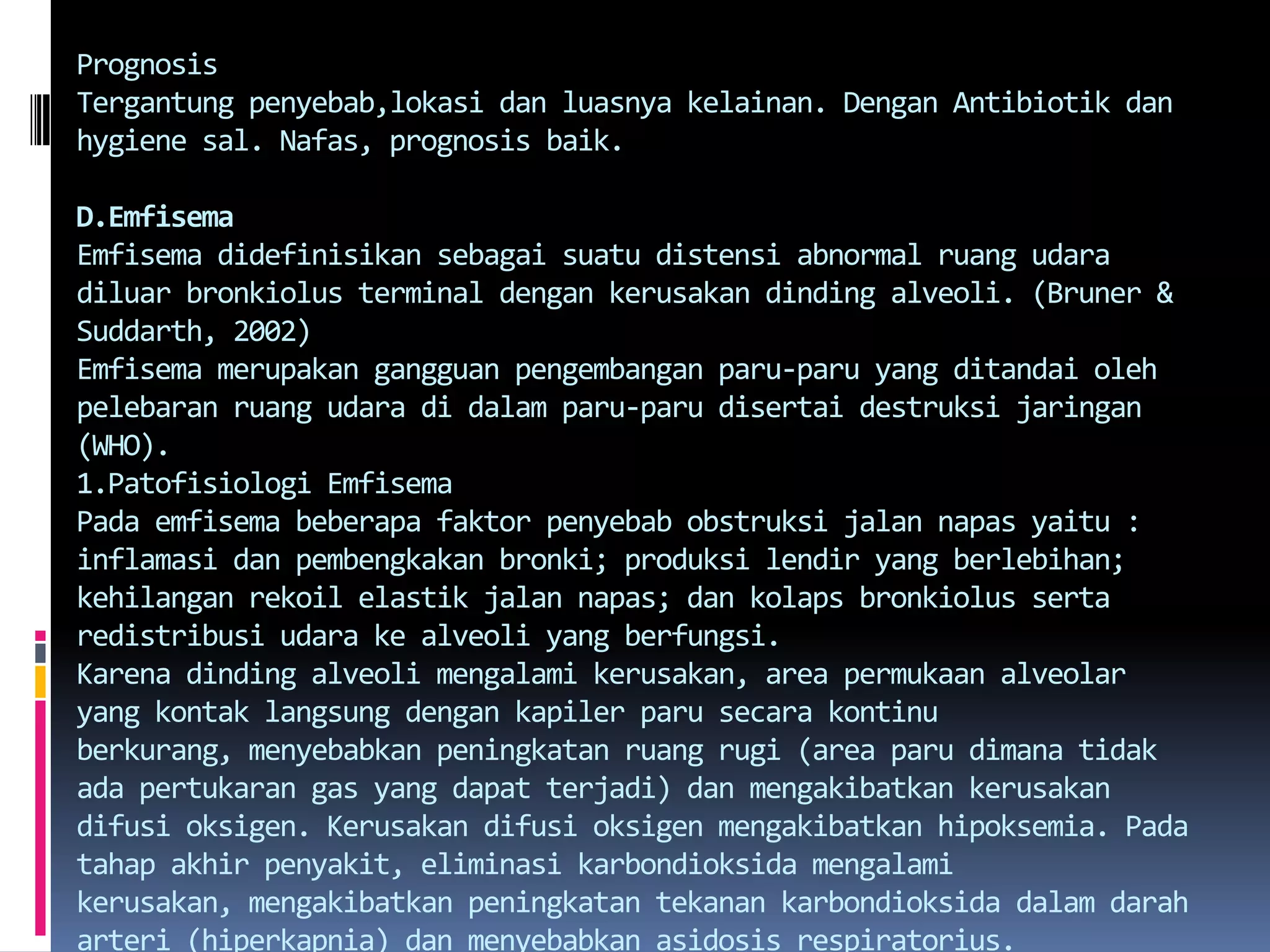 PrognosisTergantungpenyebab,lokasidanluasnyakelainan. DenganAntibiotikdan hygiene sal. Nafas, prognosis baik.D.EmfisemaEmfisemadidefinisikansebagaisuatudistensi abnormal ruangudaradiluarbronkiolus terminal dengankerusakandinding alveoli. (Bruner & Suddarth, 2002)Emfisemamerupakangangguanpengembanganparu-paru yang ditandaiolehpelebaranruangudaradidalamparu-parudisertaidestruksijaringan (WHO).1.Patofisiologi EmfisemaPadaemfisemabeberapafaktorpenyebabobstruksijalannapasyaitu : inflamasidanpembengkakanbronki; produksilendir yang berlebihan; kehilanganrekoilelastikjalannapas; dankolapsbronkiolussertaredistribusiudarake alveoli yang berfungsi.Karenadinding alveoli mengalamikerusakan, area permukaan alveolar yang kontaklangsungdengankapilerparusecarakontinuberkurang, menyebabkanpeningkatanruangrugi (area parudimanatidakadapertukaran gas yang dapatterjadi) danmengakibatkankerusakandifusioksigen. Kerusakandifusioksigenmengakibatkanhipoksemia. Padatahapakhirpenyakit, eliminasikarbondioksidamengalamikerusakan, mengakibatkanpeningkatantekanankarbondioksidadalamdaraharteri (hiperkapnia) danmenyebabkanasidosisrespiratorius.Karenadinding alveolar terusmengalamikerusakan, jaring-jaringkapilerpulmonalberkurang. Alirandarahpulmonalmeningkatdanventrikelkanandipaksauntukmempertahankantekanandarah yang tinggidalamarteripulmonal. Dengandemikian, gagaljantungsebelahkanan (korpulmonal) adalahsalahsatukomplikasaiemfisema. Terdapatnyakongesti, edema tungkai, distensi vena leherataunyeripada region hepar