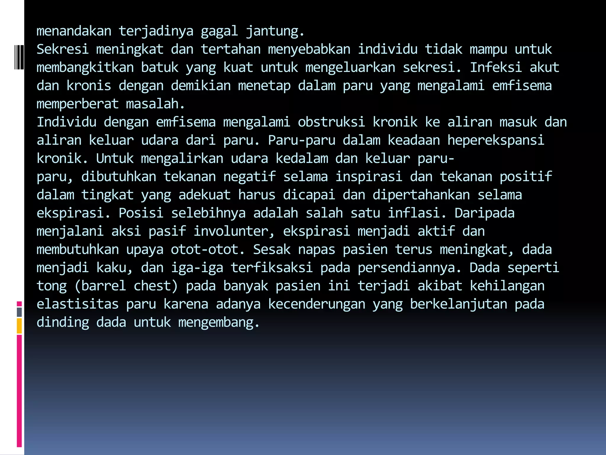 menandakanterjadinyagagaljantung.Sekresimeningkatdantertahanmenyebabkanindividutidakmampuuntukmembangkitkanbatuk yang kuatuntukmengeluarkansekresi. Infeksiakutdankronisdengandemikianmenetapdalamparu yang mengalamiemfisemamemperberatmasalah.Individudenganemfisemamengalamiobstruksikronikkealiranmasukdanalirankeluarudaradariparu. Paru-parudalamkeadaanheperekspansikronik. Untukmengalirkanudarakedalamdankeluarparu-paru, dibutuhkantekanannegatifselamainspirasidantekananpositifdalamtingkat yang adekuatharusdicapaidandipertahankanselamaekspirasi. Posisiselebihnyaadalahsalahsatuinflasi. Daripadamenjalaniaksipasifinvolunter, ekspirasimenjadiaktifdanmembutuhkanupayaotot-otot. Sesaknapaspasienterusmeningkat, dada menjadikaku, daniga-igaterfiksaksipadapersendiannya. Dada seperti tong (barrel chest) padabanyakpasieniniterjadiakibatkehilanganelastisitasparukarenaadanyakecenderungan yang berkelanjutanpadadinding dada untukmengembang. 
