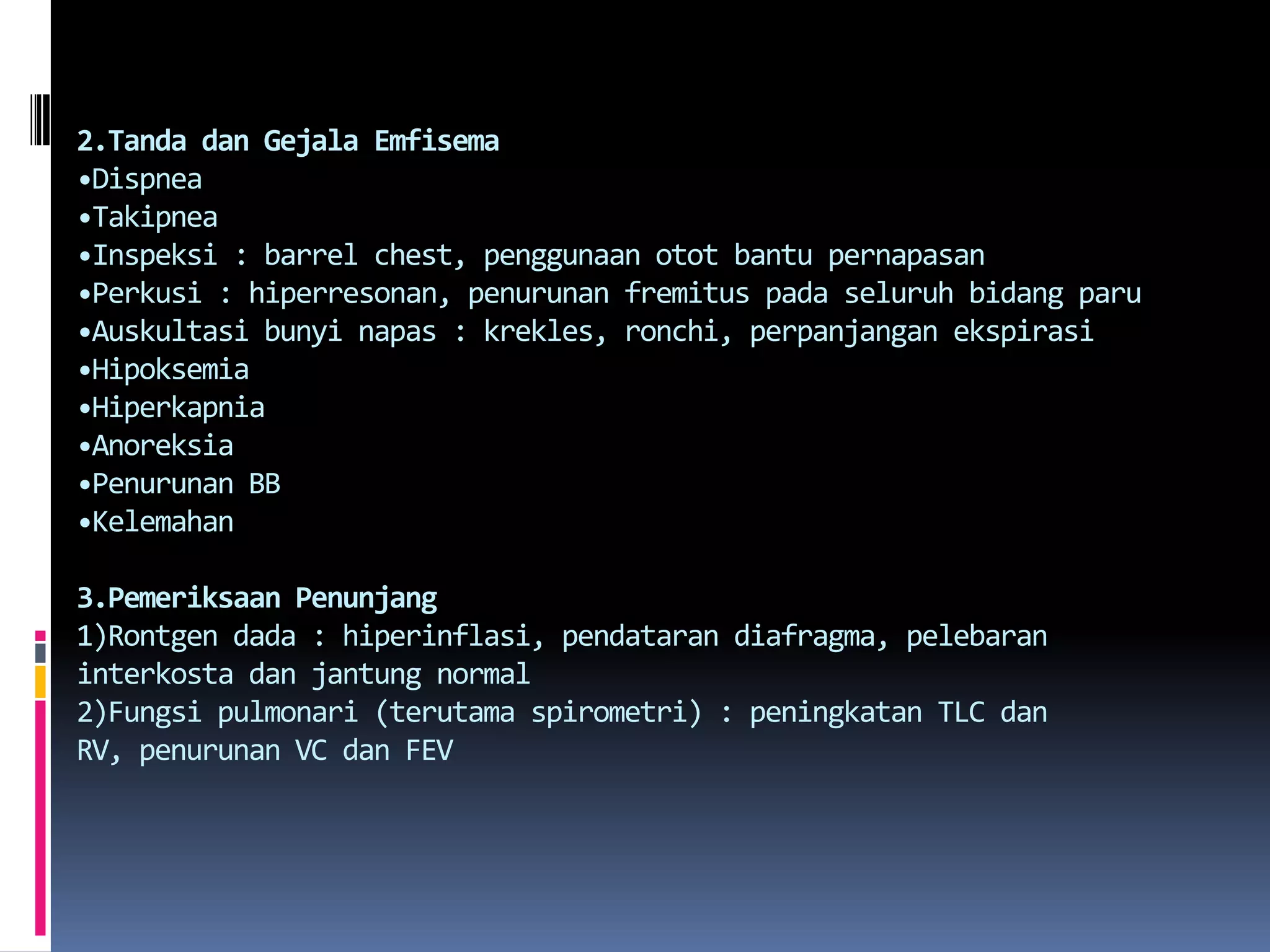 2.Tanda danGejalaEmfisema•Dispnea•Takipnea•Inspeksi : barrel chest, penggunaanotot bantu pernapasan•Perkusi : hiperresonan, penurunanfremituspadaseluruhbidangparu•Auskultasibunyinapas : krekles, ronchi, perpanjanganekspirasi•Hipoksemia•Hiperkapnia•Anoreksia•Penurunan BB•Kelemahan3.Pemeriksaan Penunjang1)Rontgen dada : hiperinflasi, pendatarandiafragma, pelebaraninterkostadanjantung normal2)Fungsipulmonari (terutamaspirometri) : peningkatan TLC dan RV, penurunan VC dan FEV