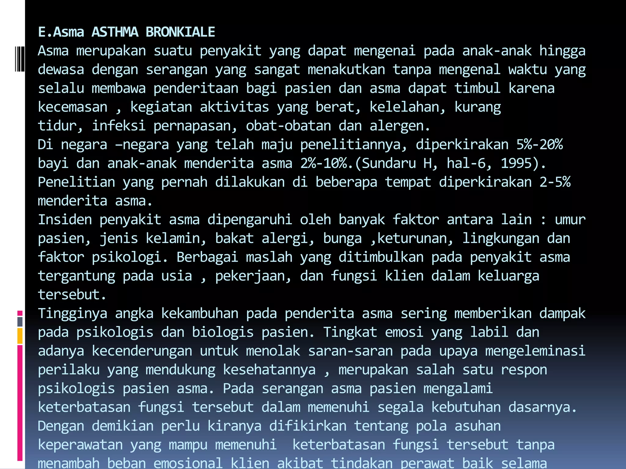 E.AsmaASTHMA BRONKIALEAsmamerupakansuatupenyakit yang dapatmengenaipadaanak-anakhinggadewasadenganserangan yang sangatmenakutkantanpamengenalwaktu yang selalumembawapenderitaanbagipasiendanasmadapattimbulkarenakecemasan , kegiatanaktivitas yang berat, kelelahan, kurangtidur, infeksipernapasan, obat-obatandanalergen.Di negara –negara yang telahmajupenelitiannya, diperkirakan 5%-20% bayidananak-anakmenderitaasma 2%-10%.(Sundaru H, hal-6, 1995). Penelitian yang pernahdilakukandibeberapatempatdiperkirakan 2-5% menderitaasma.Insidenpenyakitasmadipengaruhiolehbanyakfaktorantara lain : umurpasien, jeniskelamin, bakatalergi, bunga ,keturunan, lingkungandanfaktorpsikologi. Berbagaimaslah yang ditimbulkanpadapenyakitasmatergantungpadausia , pekerjaan, danfungsikliendalamkeluargatersebut.Tingginyaangkakekambuhanpadapenderitaasmaseringmemberikandampakpadapsikologisdanbiologispasien. Tingkat emosi yang labildanadanyakecenderunganuntukmenolak saran-saran padaupayamengeleminasiperilaku yang mendukungkesehatannya , merupakansalahsaturesponpsikologispasienasma. Padaseranganasmapasienmengalamiketerbatasanfungsitersebutdalammemenuhisegalakebutuhandasarnya. Dengandemikianperlukiranyadifikirkantentangpolaasuhankeperawatan yang mampumemenuhi  keterbatasanfungsitersebuttanpamenambahbebanemosionalklienakibattindakanperawatbaikselamaserangan, maupunsetelahseranagnsehinngaklienterhindardarikekambuhandandapatberfungsisecara optimal.