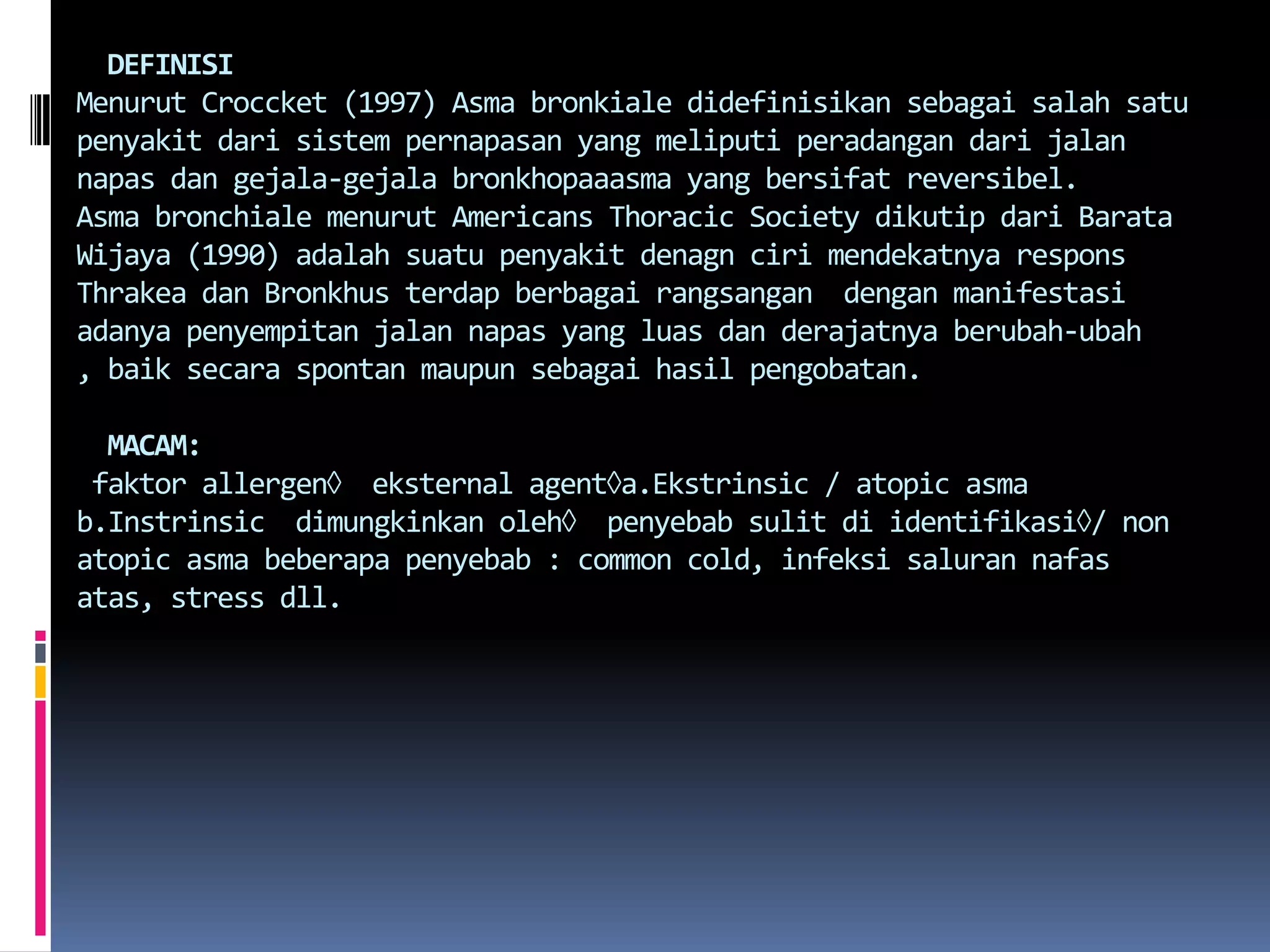   DEFINISIMenurutCroccket (1997) Asmabronkialedidefinisikansebagaisalahsatupenyakitdarisistempernapasan yang meliputiperadangandarijalannapasdangejala-gejalabronkhopaaasma yang bersifatreversibel.Asmabronchialemenurut Americans Thoracic Society dikutipdariBarataWijaya (1990) adalahsuatupenyakitdenagncirimendekatnyaresponsThrakeadanBronkhusterdapberbagairangsangan  denganmanifestasiadanyapenyempitanjalannapas yang luasdanderajatnyaberubah-ubah , baiksecaraspontanmaupunsebagaihasilpengobatan.MACAM: faktor allergen  eksternalagenta.Ekstrinsic / atopic asmab.Instrinsicdimungkinkanoleh  penyebabsulitdiidentifikasi/ non atopic asmabeberapapenyebab : common cold, infeksisalurannafasatas, stress dll.