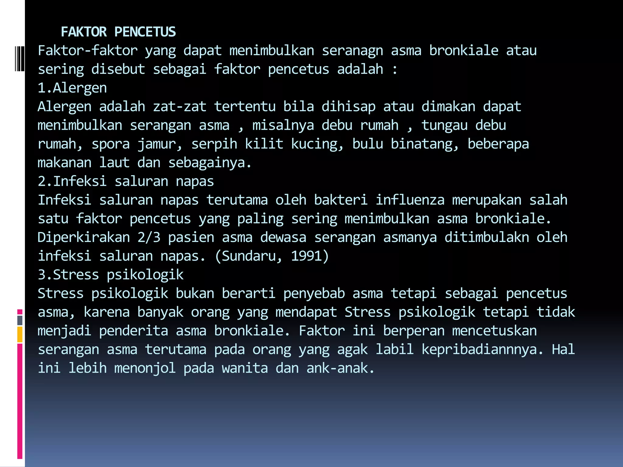    FAKTOR PENCETUSFaktor-faktor yang dapatmenimbulkanseranagnasmabronkialeatauseringdisebutsebagaifaktorpencetusadalah : 1.AlergenAlergenadalahzat-zattertentubiladihisapataudimakandapatmenimbulkanseranganasma , misalnyadeburumah , tungaudeburumah, sporajamur, serpihkilitkucing, bulubinatang, beberapamakananlautdansebagainya.2.Infeksi salurannapasInfeksisalurannapasterutamaolehbakteri influenza merupakansalahsatufaktorpencetus yang paling seringmenimbulkanasmabronkiale. Diperkirakan 2/3 pasienasmadewasaseranganasmanyaditimbulaknolehinfeksisalurannapas. (Sundaru, 1991)3.Stress psikologikStress psikologikbukanberartipenyebabasmatetapisebagaipencetusasma, karenabanyakorang yang mendapat Stress psikologiktetapitidakmenjadipenderitaasmabronkiale. Faktoriniberperanmencetuskanseranganasmaterutamapadaorang yang agaklabilkepribadiannnya. Hal inilebihmenonjolpadawanitadanank-anak. 