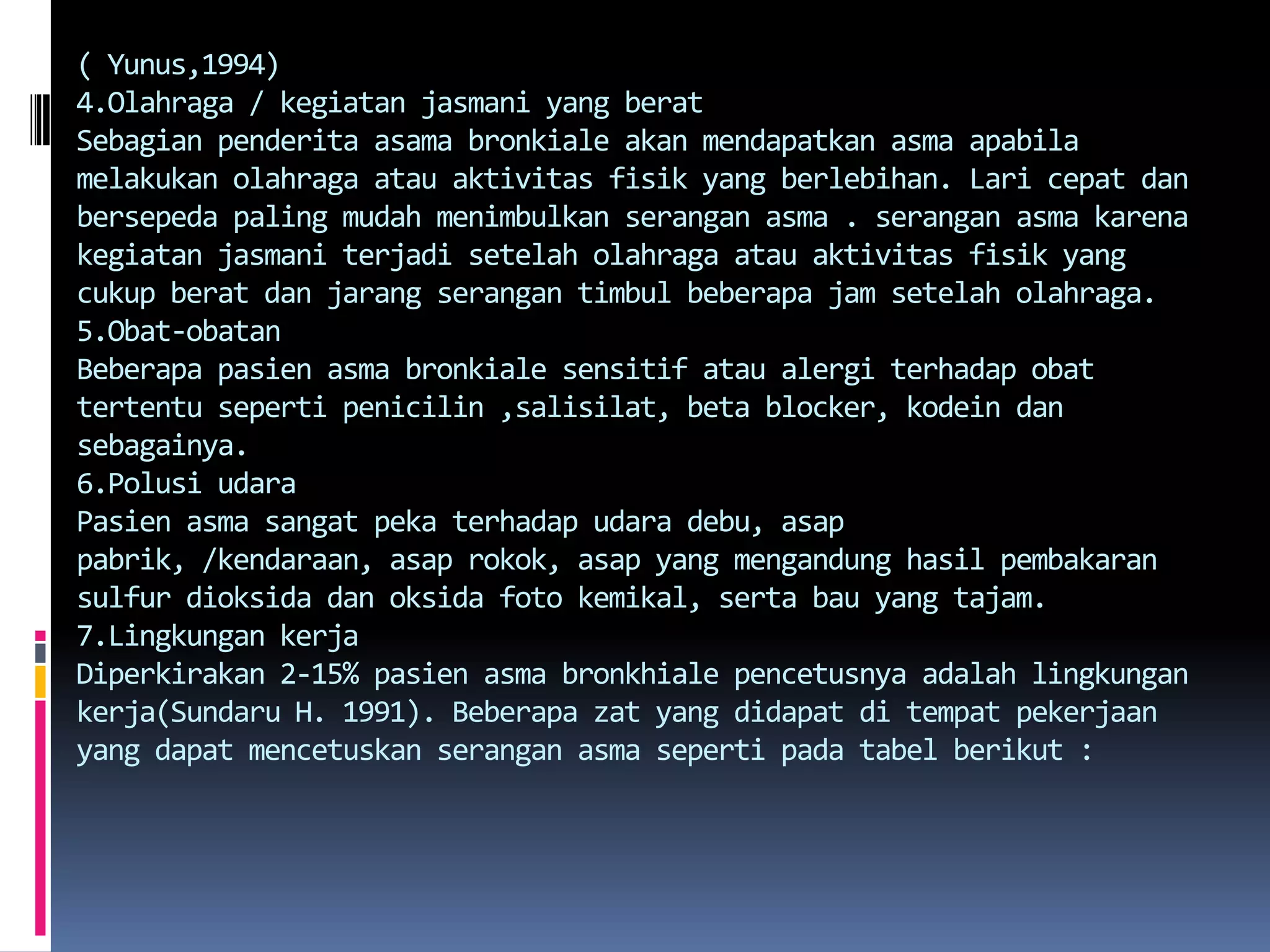 ( Yunus,1994)4.Olahraga / kegiatanjasmani yang beratSebagianpenderitaasamabronkialeakanmendapatkanasmaapabilamelakukanolahragaatauaktivitasfisik yang berlebihan. Laricepatdanbersepeda paling mudahmenimbulkanseranganasma . seranganasmakarenakegiatanjasmaniterjadisetelaholahragaatauaktivitasfisik yang cukupberatdanjarangserangantimbulbeberapa jam setelaholahraga.5.Obat-obatanBeberapapasienasmabronkialesensitifataualergiterhadapobattertentusepertipenicilin ,salisilat, beta blocker, kodeindansebagainya.6.Polusi udaraPasienasmasangatpekaterhadapudaradebu, asappabrik, /kendaraan, asaprokok, asap yang mengandunghasilpembakaran sulfur dioksidadanoksidafotokemikal, sertabau yang tajam.7.Lingkungan kerjaDiperkirakan 2-15% pasienasmabronkhialepencetusnyaadalahlingkungankerja(Sundaru H. 1991). Beberapazat yang didapatditempatpekerjaan yang dapatmencetuskanseranganasmasepertipadatabelberikut :